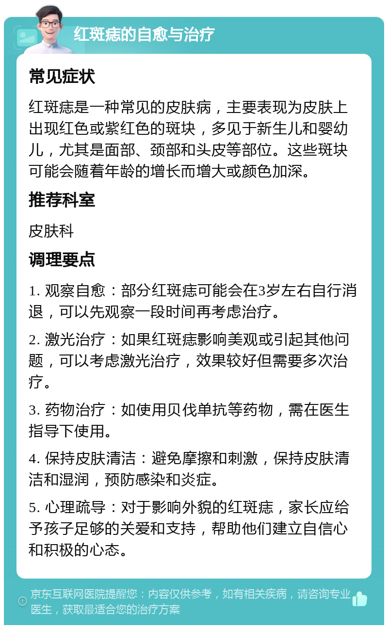 红斑痣的自愈与治疗 常见症状 红斑痣是一种常见的皮肤病，主要表现为皮肤上出现红色或紫红色的斑块，多见于新生儿和婴幼儿，尤其是面部、颈部和头皮等部位。这些斑块可能会随着年龄的增长而增大或颜色加深。 推荐科室 皮肤科 调理要点 1. 观察自愈：部分红斑痣可能会在3岁左右自行消退，可以先观察一段时间再考虑治疗。 2. 激光治疗：如果红斑痣影响美观或引起其他问题，可以考虑激光治疗，效果较好但需要多次治疗。 3. 药物治疗：如使用贝伐单抗等药物，需在医生指导下使用。 4. 保持皮肤清洁：避免摩擦和刺激，保持皮肤清洁和湿润，预防感染和炎症。 5. 心理疏导：对于影响外貌的红斑痣，家长应给予孩子足够的关爱和支持，帮助他们建立自信心和积极的心态。