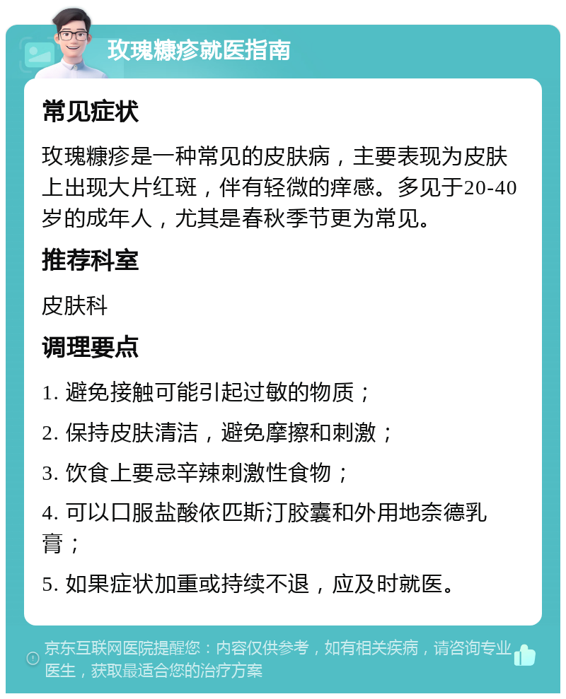 玫瑰糠疹就医指南 常见症状 玫瑰糠疹是一种常见的皮肤病，主要表现为皮肤上出现大片红斑，伴有轻微的痒感。多见于20-40岁的成年人，尤其是春秋季节更为常见。 推荐科室 皮肤科 调理要点 1. 避免接触可能引起过敏的物质； 2. 保持皮肤清洁，避免摩擦和刺激； 3. 饮食上要忌辛辣刺激性食物； 4. 可以口服盐酸依匹斯汀胶囊和外用地奈德乳膏； 5. 如果症状加重或持续不退，应及时就医。