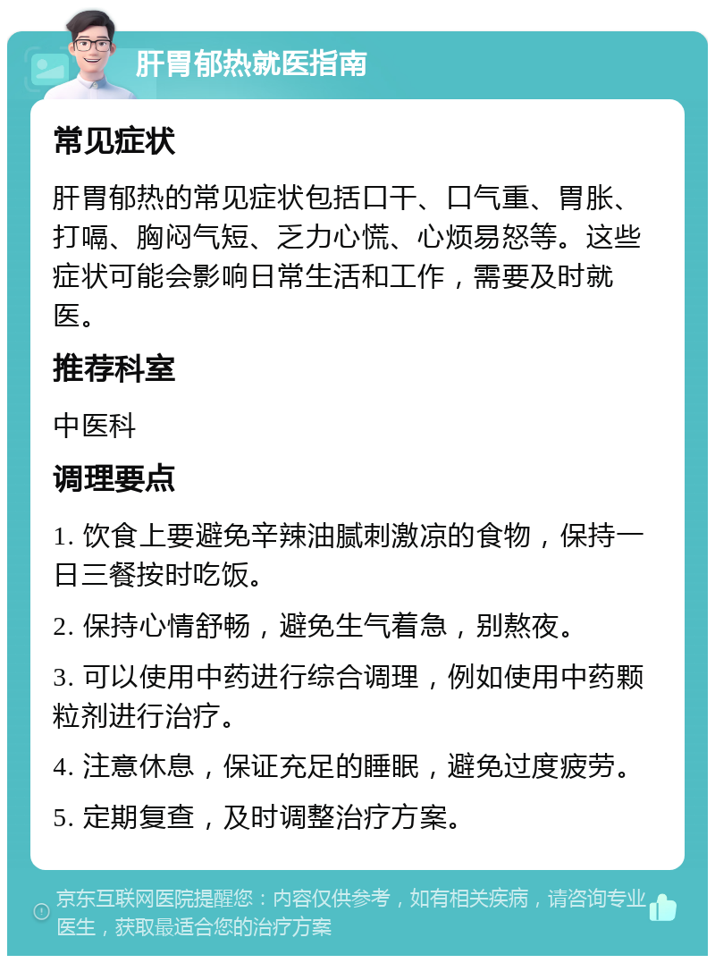 肝胃郁热就医指南 常见症状 肝胃郁热的常见症状包括口干、口气重、胃胀、打嗝、胸闷气短、乏力心慌、心烦易怒等。这些症状可能会影响日常生活和工作，需要及时就医。 推荐科室 中医科 调理要点 1. 饮食上要避免辛辣油腻刺激凉的食物，保持一日三餐按时吃饭。 2. 保持心情舒畅，避免生气着急，别熬夜。 3. 可以使用中药进行综合调理，例如使用中药颗粒剂进行治疗。 4. 注意休息，保证充足的睡眠，避免过度疲劳。 5. 定期复查，及时调整治疗方案。