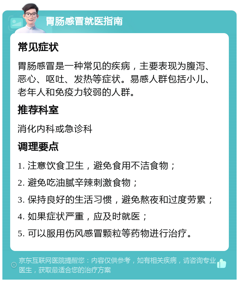 胃肠感冒就医指南 常见症状 胃肠感冒是一种常见的疾病，主要表现为腹泻、恶心、呕吐、发热等症状。易感人群包括小儿、老年人和免疫力较弱的人群。 推荐科室 消化内科或急诊科 调理要点 1. 注意饮食卫生，避免食用不洁食物； 2. 避免吃油腻辛辣刺激食物； 3. 保持良好的生活习惯，避免熬夜和过度劳累； 4. 如果症状严重，应及时就医； 5. 可以服用伤风感冒颗粒等药物进行治疗。