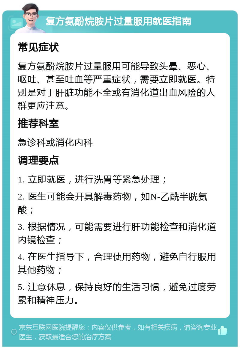 复方氨酚烷胺片过量服用就医指南 常见症状 复方氨酚烷胺片过量服用可能导致头晕、恶心、呕吐、甚至吐血等严重症状，需要立即就医。特别是对于肝脏功能不全或有消化道出血风险的人群更应注意。 推荐科室 急诊科或消化内科 调理要点 1. 立即就医，进行洗胃等紧急处理； 2. 医生可能会开具解毒药物，如N-乙酰半胱氨酸； 3. 根据情况，可能需要进行肝功能检查和消化道内镜检查； 4. 在医生指导下，合理使用药物，避免自行服用其他药物； 5. 注意休息，保持良好的生活习惯，避免过度劳累和精神压力。