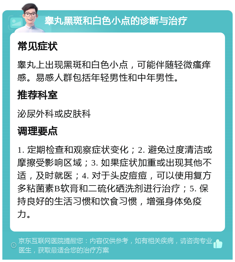 睾丸黑斑和白色小点的诊断与治疗 常见症状 睾丸上出现黑斑和白色小点，可能伴随轻微瘙痒感。易感人群包括年轻男性和中年男性。 推荐科室 泌尿外科或皮肤科 调理要点 1. 定期检查和观察症状变化；2. 避免过度清洁或摩擦受影响区域；3. 如果症状加重或出现其他不适，及时就医；4. 对于头皮痘痘，可以使用复方多粘菌素B软膏和二硫化硒洗剂进行治疗；5. 保持良好的生活习惯和饮食习惯，增强身体免疫力。