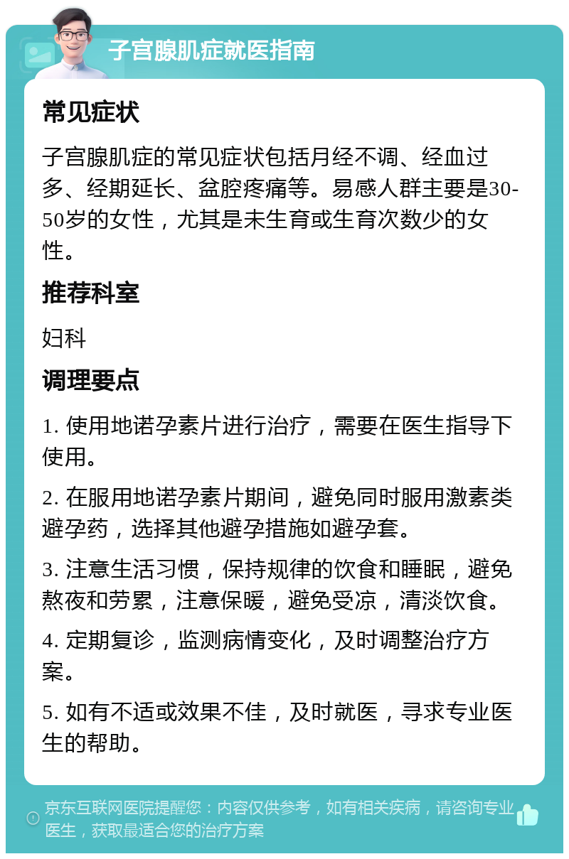 子宫腺肌症就医指南 常见症状 子宫腺肌症的常见症状包括月经不调、经血过多、经期延长、盆腔疼痛等。易感人群主要是30-50岁的女性，尤其是未生育或生育次数少的女性。 推荐科室 妇科 调理要点 1. 使用地诺孕素片进行治疗，需要在医生指导下使用。 2. 在服用地诺孕素片期间，避免同时服用激素类避孕药，选择其他避孕措施如避孕套。 3. 注意生活习惯，保持规律的饮食和睡眠，避免熬夜和劳累，注意保暖，避免受凉，清淡饮食。 4. 定期复诊，监测病情变化，及时调整治疗方案。 5. 如有不适或效果不佳，及时就医，寻求专业医生的帮助。