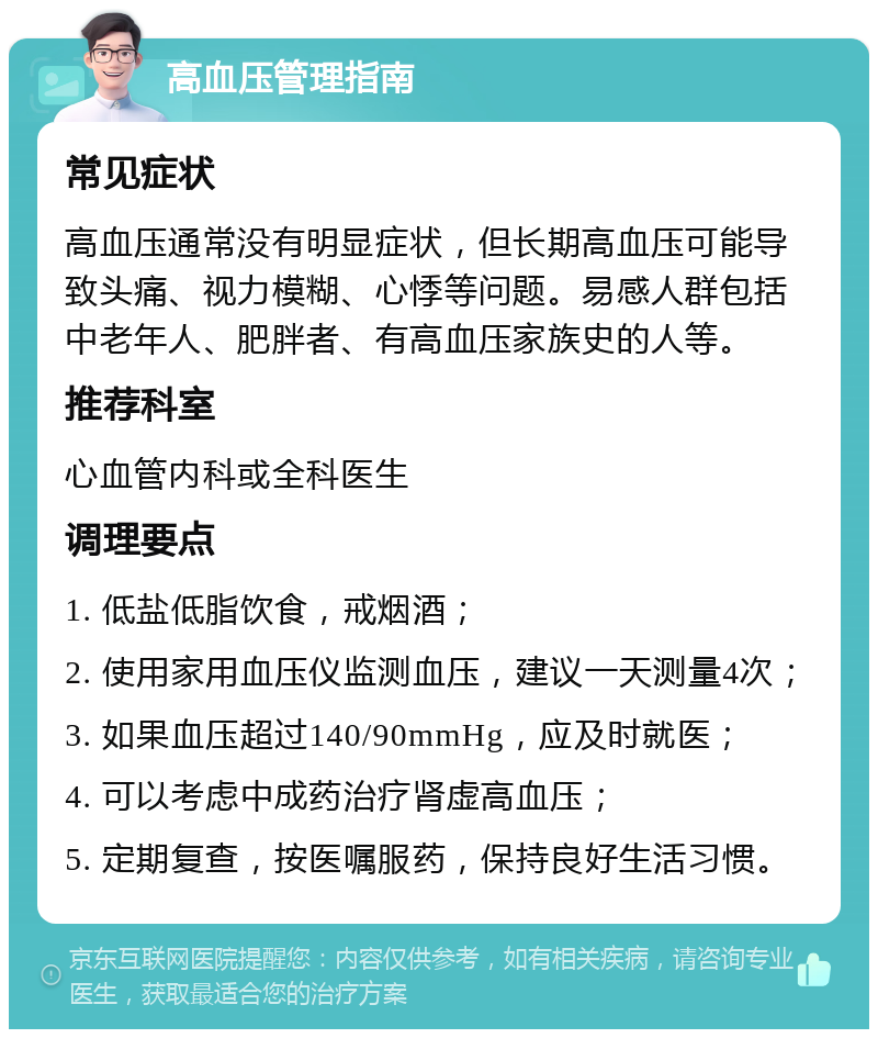 高血压管理指南 常见症状 高血压通常没有明显症状，但长期高血压可能导致头痛、视力模糊、心悸等问题。易感人群包括中老年人、肥胖者、有高血压家族史的人等。 推荐科室 心血管内科或全科医生 调理要点 1. 低盐低脂饮食，戒烟酒； 2. 使用家用血压仪监测血压，建议一天测量4次； 3. 如果血压超过140/90mmHg，应及时就医； 4. 可以考虑中成药治疗肾虚高血压； 5. 定期复查，按医嘱服药，保持良好生活习惯。