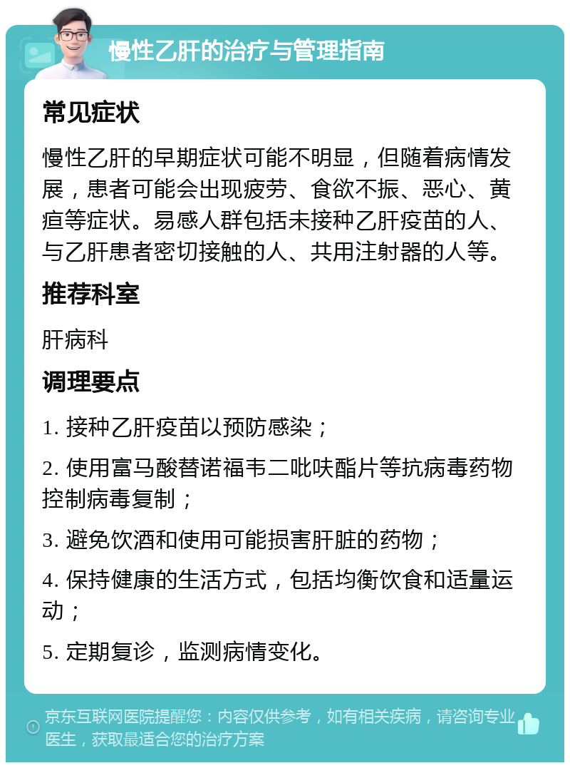 慢性乙肝的治疗与管理指南 常见症状 慢性乙肝的早期症状可能不明显，但随着病情发展，患者可能会出现疲劳、食欲不振、恶心、黄疸等症状。易感人群包括未接种乙肝疫苗的人、与乙肝患者密切接触的人、共用注射器的人等。 推荐科室 肝病科 调理要点 1. 接种乙肝疫苗以预防感染； 2. 使用富马酸替诺福韦二吡呋酯片等抗病毒药物控制病毒复制； 3. 避免饮酒和使用可能损害肝脏的药物； 4. 保持健康的生活方式，包括均衡饮食和适量运动； 5. 定期复诊，监测病情变化。