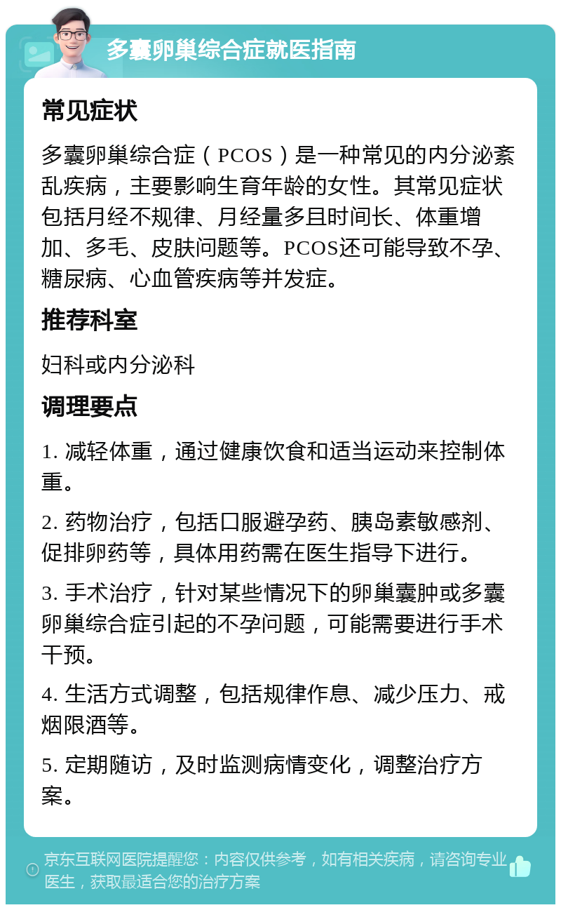 多囊卵巢综合症就医指南 常见症状 多囊卵巢综合症（PCOS）是一种常见的内分泌紊乱疾病，主要影响生育年龄的女性。其常见症状包括月经不规律、月经量多且时间长、体重增加、多毛、皮肤问题等。PCOS还可能导致不孕、糖尿病、心血管疾病等并发症。 推荐科室 妇科或内分泌科 调理要点 1. 减轻体重，通过健康饮食和适当运动来控制体重。 2. 药物治疗，包括口服避孕药、胰岛素敏感剂、促排卵药等，具体用药需在医生指导下进行。 3. 手术治疗，针对某些情况下的卵巢囊肿或多囊卵巢综合症引起的不孕问题，可能需要进行手术干预。 4. 生活方式调整，包括规律作息、减少压力、戒烟限酒等。 5. 定期随访，及时监测病情变化，调整治疗方案。