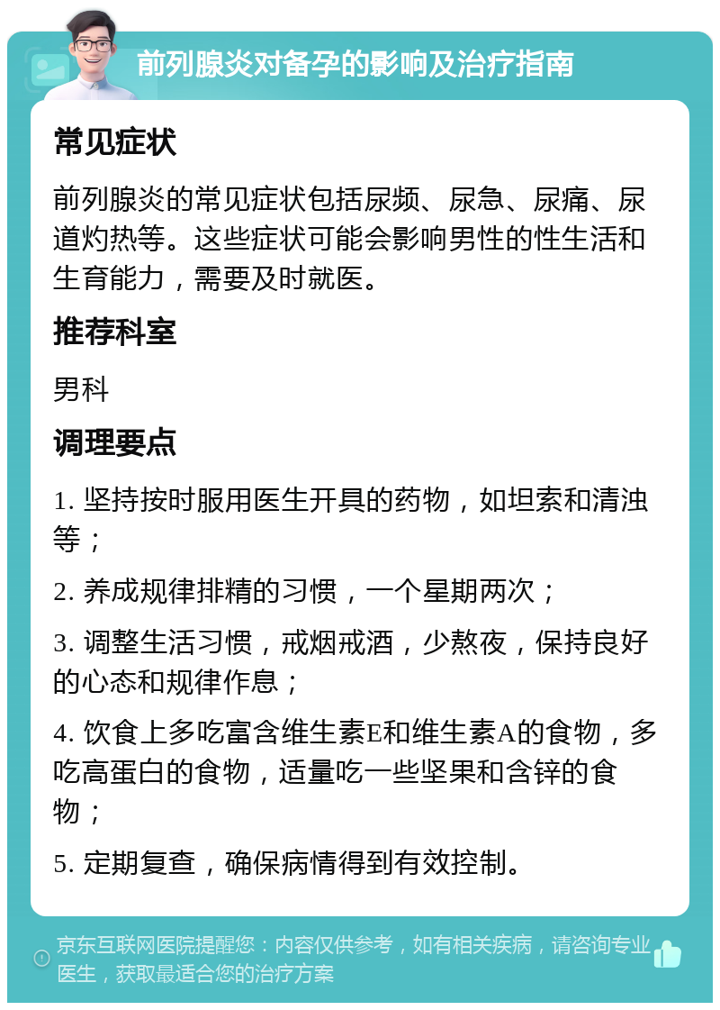 前列腺炎对备孕的影响及治疗指南 常见症状 前列腺炎的常见症状包括尿频、尿急、尿痛、尿道灼热等。这些症状可能会影响男性的性生活和生育能力，需要及时就医。 推荐科室 男科 调理要点 1. 坚持按时服用医生开具的药物，如坦索和清浊等； 2. 养成规律排精的习惯，一个星期两次； 3. 调整生活习惯，戒烟戒酒，少熬夜，保持良好的心态和规律作息； 4. 饮食上多吃富含维生素E和维生素A的食物，多吃高蛋白的食物，适量吃一些坚果和含锌的食物； 5. 定期复查，确保病情得到有效控制。