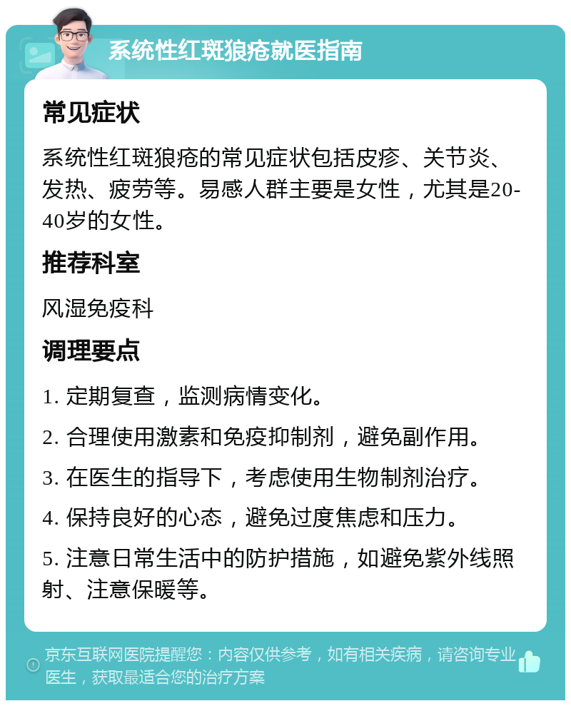 系统性红斑狼疮就医指南 常见症状 系统性红斑狼疮的常见症状包括皮疹、关节炎、发热、疲劳等。易感人群主要是女性，尤其是20-40岁的女性。 推荐科室 风湿免疫科 调理要点 1. 定期复查，监测病情变化。 2. 合理使用激素和免疫抑制剂，避免副作用。 3. 在医生的指导下，考虑使用生物制剂治疗。 4. 保持良好的心态，避免过度焦虑和压力。 5. 注意日常生活中的防护措施，如避免紫外线照射、注意保暖等。