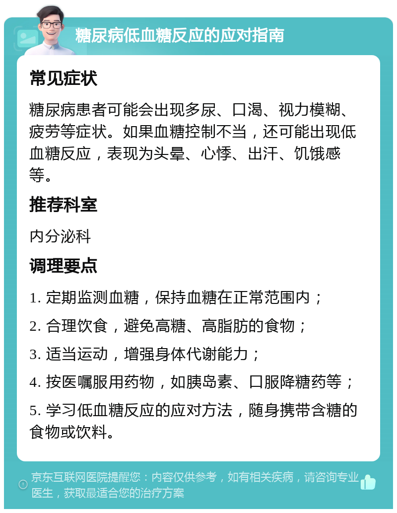 糖尿病低血糖反应的应对指南 常见症状 糖尿病患者可能会出现多尿、口渴、视力模糊、疲劳等症状。如果血糖控制不当，还可能出现低血糖反应，表现为头晕、心悸、出汗、饥饿感等。 推荐科室 内分泌科 调理要点 1. 定期监测血糖，保持血糖在正常范围内； 2. 合理饮食，避免高糖、高脂肪的食物； 3. 适当运动，增强身体代谢能力； 4. 按医嘱服用药物，如胰岛素、口服降糖药等； 5. 学习低血糖反应的应对方法，随身携带含糖的食物或饮料。