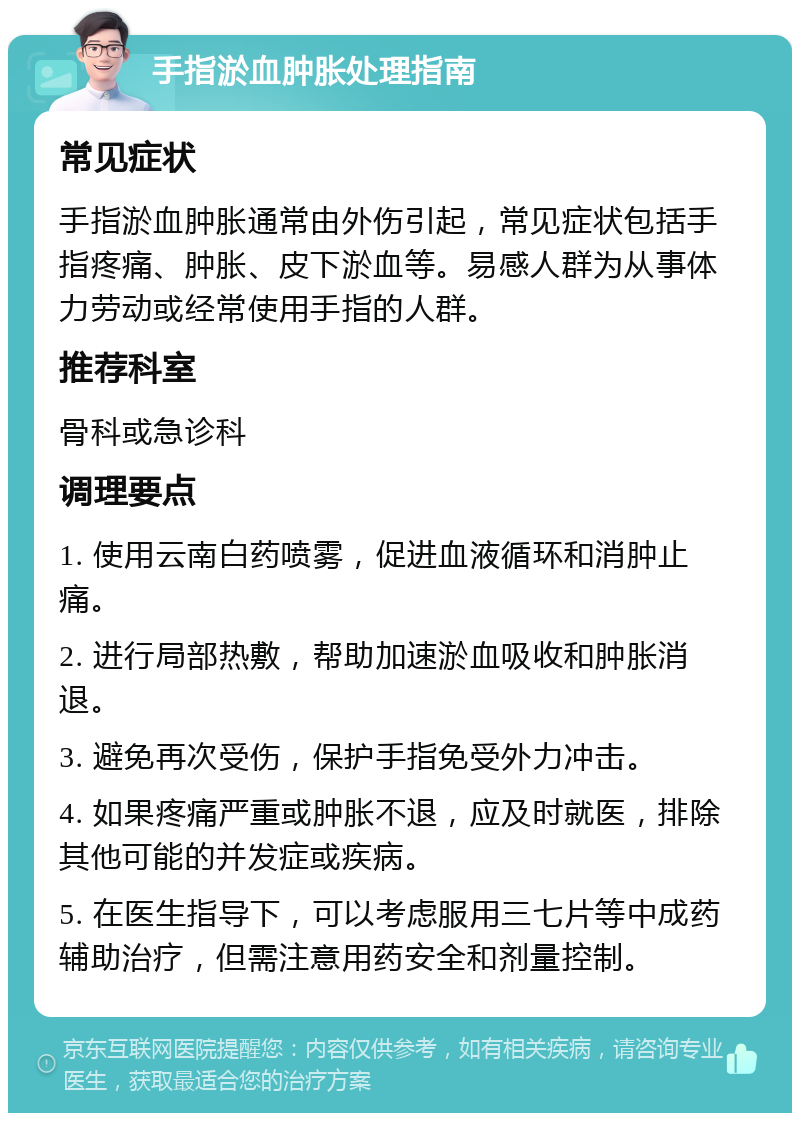 手指淤血肿胀处理指南 常见症状 手指淤血肿胀通常由外伤引起，常见症状包括手指疼痛、肿胀、皮下淤血等。易感人群为从事体力劳动或经常使用手指的人群。 推荐科室 骨科或急诊科 调理要点 1. 使用云南白药喷雾，促进血液循环和消肿止痛。 2. 进行局部热敷，帮助加速淤血吸收和肿胀消退。 3. 避免再次受伤，保护手指免受外力冲击。 4. 如果疼痛严重或肿胀不退，应及时就医，排除其他可能的并发症或疾病。 5. 在医生指导下，可以考虑服用三七片等中成药辅助治疗，但需注意用药安全和剂量控制。