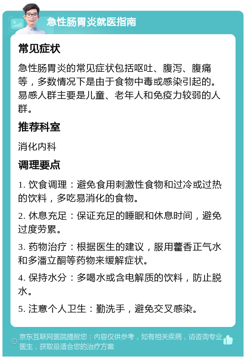 急性肠胃炎就医指南 常见症状 急性肠胃炎的常见症状包括呕吐、腹泻、腹痛等，多数情况下是由于食物中毒或感染引起的。易感人群主要是儿童、老年人和免疫力较弱的人群。 推荐科室 消化内科 调理要点 1. 饮食调理：避免食用刺激性食物和过冷或过热的饮料，多吃易消化的食物。 2. 休息充足：保证充足的睡眠和休息时间，避免过度劳累。 3. 药物治疗：根据医生的建议，服用藿香正气水和多潘立酮等药物来缓解症状。 4. 保持水分：多喝水或含电解质的饮料，防止脱水。 5. 注意个人卫生：勤洗手，避免交叉感染。