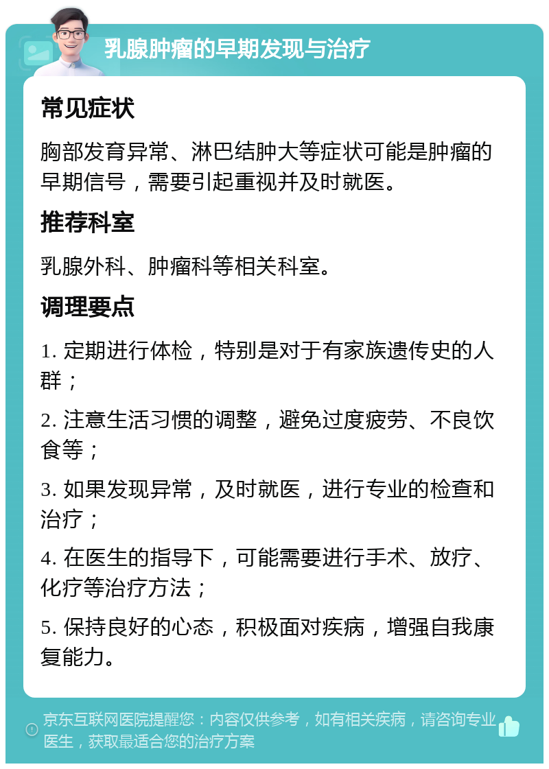 乳腺肿瘤的早期发现与治疗 常见症状 胸部发育异常、淋巴结肿大等症状可能是肿瘤的早期信号，需要引起重视并及时就医。 推荐科室 乳腺外科、肿瘤科等相关科室。 调理要点 1. 定期进行体检，特别是对于有家族遗传史的人群； 2. 注意生活习惯的调整，避免过度疲劳、不良饮食等； 3. 如果发现异常，及时就医，进行专业的检查和治疗； 4. 在医生的指导下，可能需要进行手术、放疗、化疗等治疗方法； 5. 保持良好的心态，积极面对疾病，增强自我康复能力。