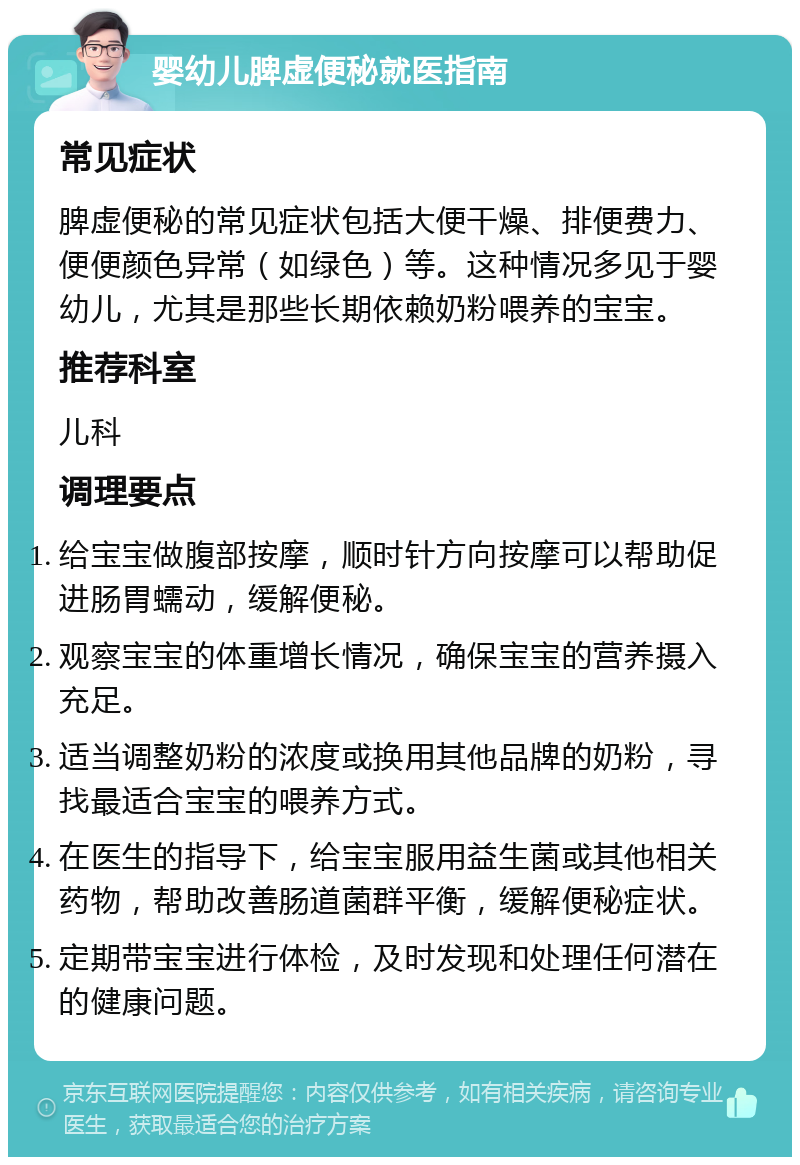 婴幼儿脾虚便秘就医指南 常见症状 脾虚便秘的常见症状包括大便干燥、排便费力、便便颜色异常（如绿色）等。这种情况多见于婴幼儿，尤其是那些长期依赖奶粉喂养的宝宝。 推荐科室 儿科 调理要点 给宝宝做腹部按摩，顺时针方向按摩可以帮助促进肠胃蠕动，缓解便秘。 观察宝宝的体重增长情况，确保宝宝的营养摄入充足。 适当调整奶粉的浓度或换用其他品牌的奶粉，寻找最适合宝宝的喂养方式。 在医生的指导下，给宝宝服用益生菌或其他相关药物，帮助改善肠道菌群平衡，缓解便秘症状。 定期带宝宝进行体检，及时发现和处理任何潜在的健康问题。