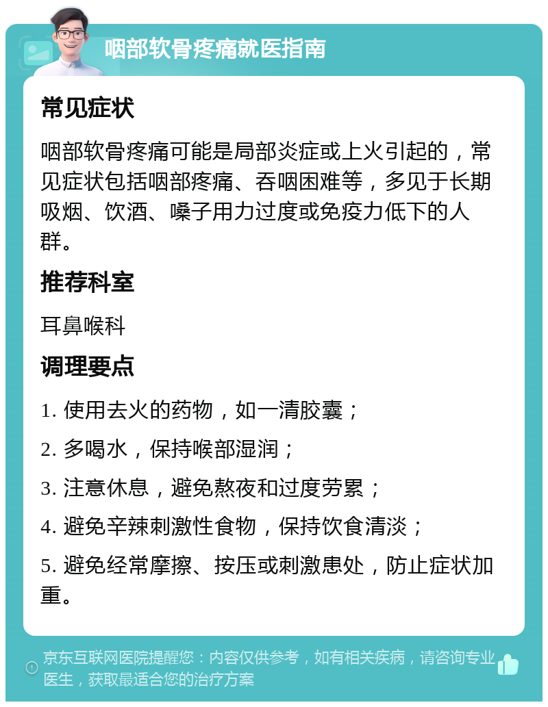 咽部软骨疼痛就医指南 常见症状 咽部软骨疼痛可能是局部炎症或上火引起的，常见症状包括咽部疼痛、吞咽困难等，多见于长期吸烟、饮酒、嗓子用力过度或免疫力低下的人群。 推荐科室 耳鼻喉科 调理要点 1. 使用去火的药物，如一清胶囊； 2. 多喝水，保持喉部湿润； 3. 注意休息，避免熬夜和过度劳累； 4. 避免辛辣刺激性食物，保持饮食清淡； 5. 避免经常摩擦、按压或刺激患处，防止症状加重。