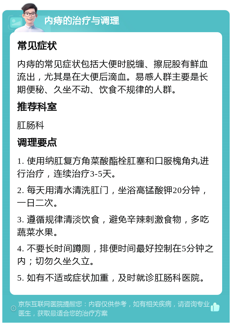 内痔的治疗与调理 常见症状 内痔的常见症状包括大便时脱缠、擦屁股有鲜血流出，尤其是在大便后滴血。易感人群主要是长期便秘、久坐不动、饮食不规律的人群。 推荐科室 肛肠科 调理要点 1. 使用纳肛复方角菜酸酯栓肛塞和口服槐角丸进行治疗，连续治疗3-5天。 2. 每天用清水清洗肛门，坐浴高锰酸钾20分钟，一日二次。 3. 遵循规律清淡饮食，避免辛辣刺激食物，多吃蔬菜水果。 4. 不要长时间蹲厕，排便时间最好控制在5分钟之内；切勿久坐久立。 5. 如有不适或症状加重，及时就诊肛肠科医院。