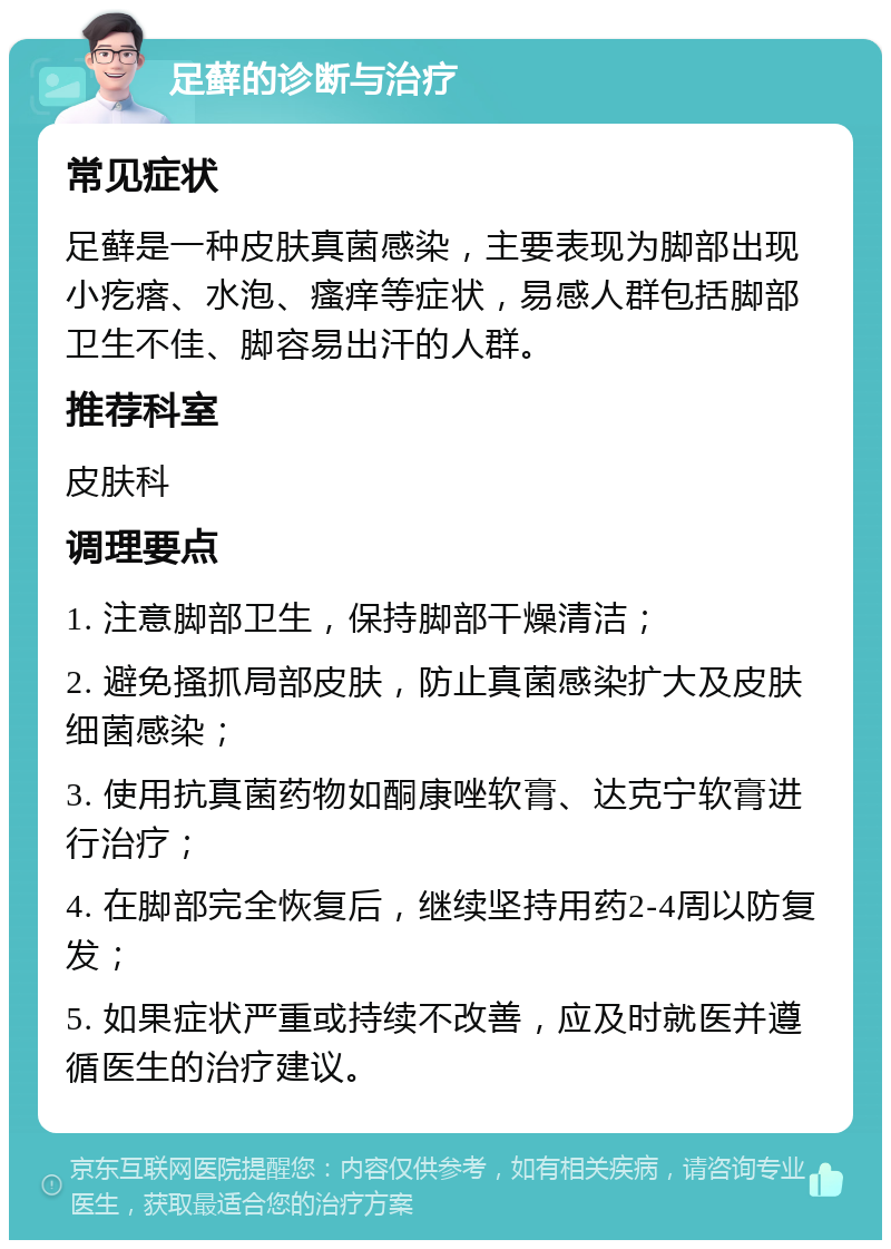 足藓的诊断与治疗 常见症状 足藓是一种皮肤真菌感染，主要表现为脚部出现小疙瘩、水泡、瘙痒等症状，易感人群包括脚部卫生不佳、脚容易出汗的人群。 推荐科室 皮肤科 调理要点 1. 注意脚部卫生，保持脚部干燥清洁； 2. 避免搔抓局部皮肤，防止真菌感染扩大及皮肤细菌感染； 3. 使用抗真菌药物如酮康唑软膏、达克宁软膏进行治疗； 4. 在脚部完全恢复后，继续坚持用药2-4周以防复发； 5. 如果症状严重或持续不改善，应及时就医并遵循医生的治疗建议。