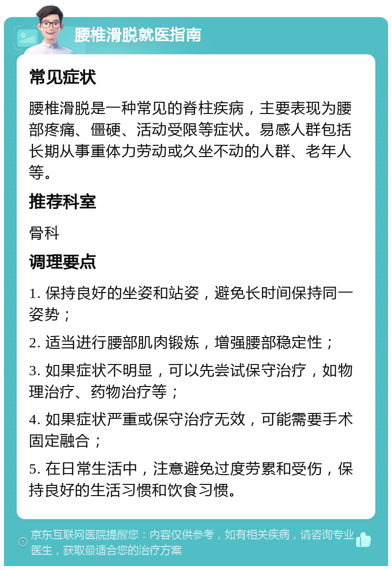 腰椎滑脱就医指南 常见症状 腰椎滑脱是一种常见的脊柱疾病，主要表现为腰部疼痛、僵硬、活动受限等症状。易感人群包括长期从事重体力劳动或久坐不动的人群、老年人等。 推荐科室 骨科 调理要点 1. 保持良好的坐姿和站姿，避免长时间保持同一姿势； 2. 适当进行腰部肌肉锻炼，增强腰部稳定性； 3. 如果症状不明显，可以先尝试保守治疗，如物理治疗、药物治疗等； 4. 如果症状严重或保守治疗无效，可能需要手术固定融合； 5. 在日常生活中，注意避免过度劳累和受伤，保持良好的生活习惯和饮食习惯。