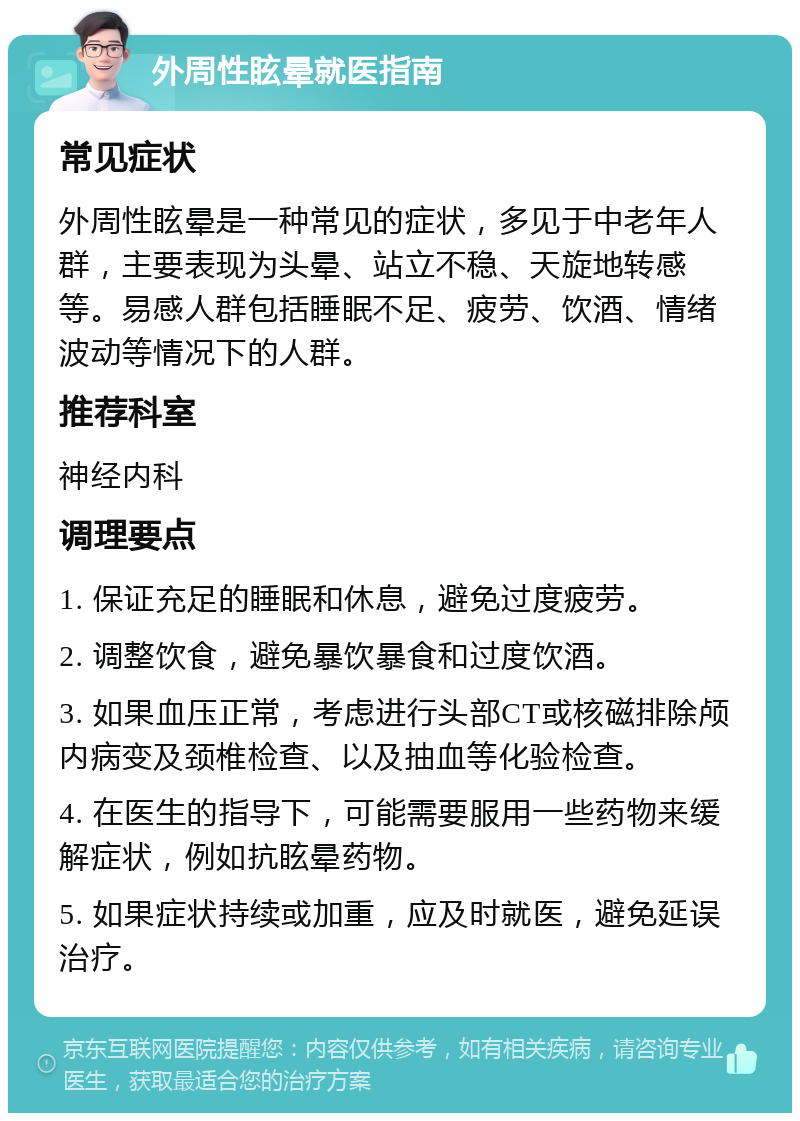 外周性眩晕就医指南 常见症状 外周性眩晕是一种常见的症状，多见于中老年人群，主要表现为头晕、站立不稳、天旋地转感等。易感人群包括睡眠不足、疲劳、饮酒、情绪波动等情况下的人群。 推荐科室 神经内科 调理要点 1. 保证充足的睡眠和休息，避免过度疲劳。 2. 调整饮食，避免暴饮暴食和过度饮酒。 3. 如果血压正常，考虑进行头部CT或核磁排除颅内病变及颈椎检查、以及抽血等化验检查。 4. 在医生的指导下，可能需要服用一些药物来缓解症状，例如抗眩晕药物。 5. 如果症状持续或加重，应及时就医，避免延误治疗。