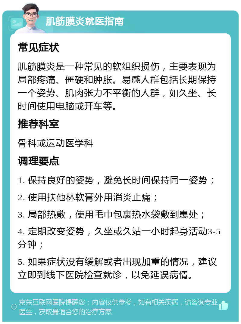 肌筋膜炎就医指南 常见症状 肌筋膜炎是一种常见的软组织损伤，主要表现为局部疼痛、僵硬和肿胀。易感人群包括长期保持一个姿势、肌肉张力不平衡的人群，如久坐、长时间使用电脑或开车等。 推荐科室 骨科或运动医学科 调理要点 1. 保持良好的姿势，避免长时间保持同一姿势； 2. 使用扶他林软膏外用消炎止痛； 3. 局部热敷，使用毛巾包裹热水袋敷到患处； 4. 定期改变姿势，久坐或久站一小时起身活动3-5分钟； 5. 如果症状没有缓解或者出现加重的情况，建议立即到线下医院检查就诊，以免延误病情。