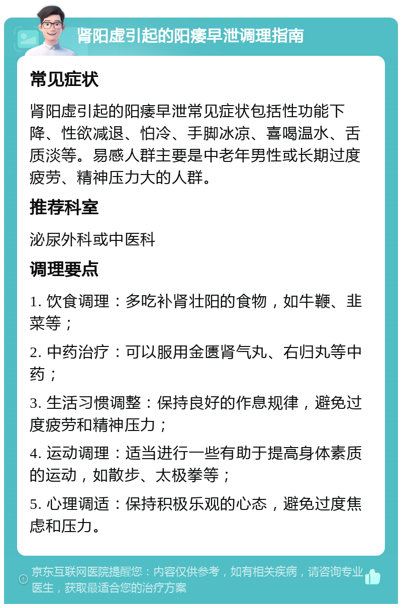 肾阳虚引起的阳痿早泄调理指南 常见症状 肾阳虚引起的阳痿早泄常见症状包括性功能下降、性欲减退、怕冷、手脚冰凉、喜喝温水、舌质淡等。易感人群主要是中老年男性或长期过度疲劳、精神压力大的人群。 推荐科室 泌尿外科或中医科 调理要点 1. 饮食调理：多吃补肾壮阳的食物，如牛鞭、韭菜等； 2. 中药治疗：可以服用金匮肾气丸、右归丸等中药； 3. 生活习惯调整：保持良好的作息规律，避免过度疲劳和精神压力； 4. 运动调理：适当进行一些有助于提高身体素质的运动，如散步、太极拳等； 5. 心理调适：保持积极乐观的心态，避免过度焦虑和压力。