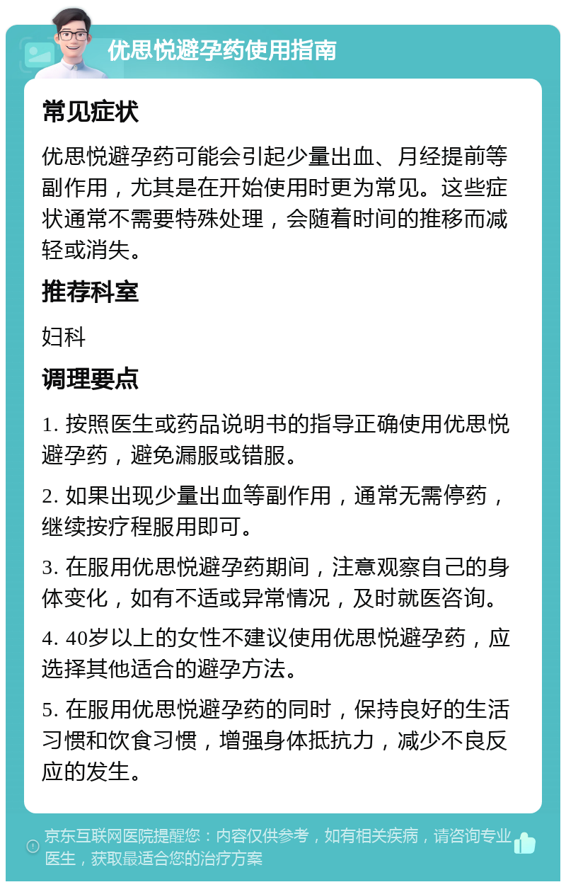 优思悦避孕药使用指南 常见症状 优思悦避孕药可能会引起少量出血、月经提前等副作用，尤其是在开始使用时更为常见。这些症状通常不需要特殊处理，会随着时间的推移而减轻或消失。 推荐科室 妇科 调理要点 1. 按照医生或药品说明书的指导正确使用优思悦避孕药，避免漏服或错服。 2. 如果出现少量出血等副作用，通常无需停药，继续按疗程服用即可。 3. 在服用优思悦避孕药期间，注意观察自己的身体变化，如有不适或异常情况，及时就医咨询。 4. 40岁以上的女性不建议使用优思悦避孕药，应选择其他适合的避孕方法。 5. 在服用优思悦避孕药的同时，保持良好的生活习惯和饮食习惯，增强身体抵抗力，减少不良反应的发生。