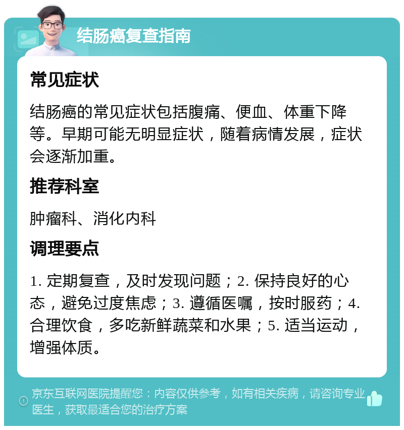 结肠癌复查指南 常见症状 结肠癌的常见症状包括腹痛、便血、体重下降等。早期可能无明显症状，随着病情发展，症状会逐渐加重。 推荐科室 肿瘤科、消化内科 调理要点 1. 定期复查，及时发现问题；2. 保持良好的心态，避免过度焦虑；3. 遵循医嘱，按时服药；4. 合理饮食，多吃新鲜蔬菜和水果；5. 适当运动，增强体质。