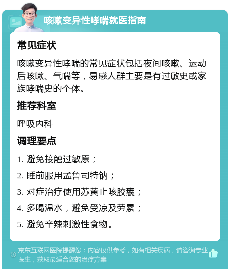 咳嗽变异性哮喘就医指南 常见症状 咳嗽变异性哮喘的常见症状包括夜间咳嗽、运动后咳嗽、气喘等，易感人群主要是有过敏史或家族哮喘史的个体。 推荐科室 呼吸内科 调理要点 1. 避免接触过敏原； 2. 睡前服用孟鲁司特钠； 3. 对症治疗使用苏黄止咳胶囊； 4. 多喝温水，避免受凉及劳累； 5. 避免辛辣刺激性食物。