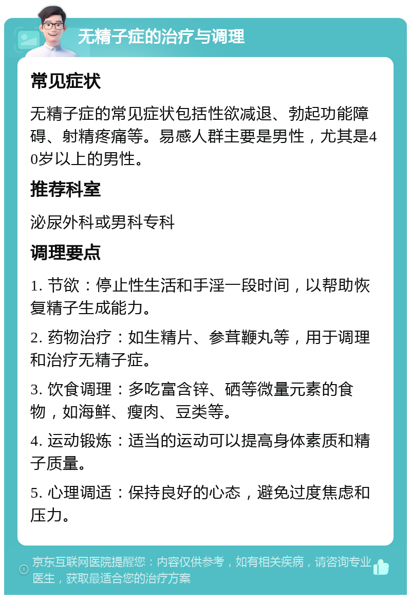 无精子症的治疗与调理 常见症状 无精子症的常见症状包括性欲减退、勃起功能障碍、射精疼痛等。易感人群主要是男性，尤其是40岁以上的男性。 推荐科室 泌尿外科或男科专科 调理要点 1. 节欲：停止性生活和手淫一段时间，以帮助恢复精子生成能力。 2. 药物治疗：如生精片、参茸鞭丸等，用于调理和治疗无精子症。 3. 饮食调理：多吃富含锌、硒等微量元素的食物，如海鲜、瘦肉、豆类等。 4. 运动锻炼：适当的运动可以提高身体素质和精子质量。 5. 心理调适：保持良好的心态，避免过度焦虑和压力。