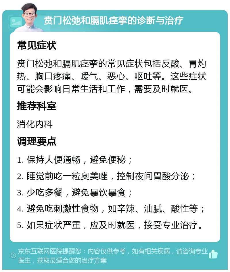 贲门松弛和膈肌痉挛的诊断与治疗 常见症状 贲门松弛和膈肌痉挛的常见症状包括反酸、胃灼热、胸口疼痛、嗳气、恶心、呕吐等。这些症状可能会影响日常生活和工作，需要及时就医。 推荐科室 消化内科 调理要点 1. 保持大便通畅，避免便秘； 2. 睡觉前吃一粒奥美唑，控制夜间胃酸分泌； 3. 少吃多餐，避免暴饮暴食； 4. 避免吃刺激性食物，如辛辣、油腻、酸性等； 5. 如果症状严重，应及时就医，接受专业治疗。