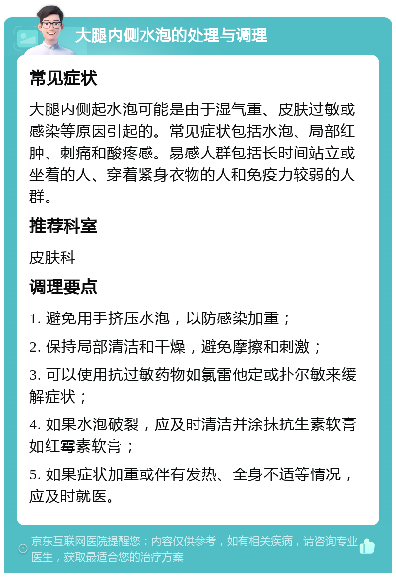 大腿内侧水泡的处理与调理 常见症状 大腿内侧起水泡可能是由于湿气重、皮肤过敏或感染等原因引起的。常见症状包括水泡、局部红肿、刺痛和酸疼感。易感人群包括长时间站立或坐着的人、穿着紧身衣物的人和免疫力较弱的人群。 推荐科室 皮肤科 调理要点 1. 避免用手挤压水泡，以防感染加重； 2. 保持局部清洁和干燥，避免摩擦和刺激； 3. 可以使用抗过敏药物如氯雷他定或扑尔敏来缓解症状； 4. 如果水泡破裂，应及时清洁并涂抹抗生素软膏如红霉素软膏； 5. 如果症状加重或伴有发热、全身不适等情况，应及时就医。