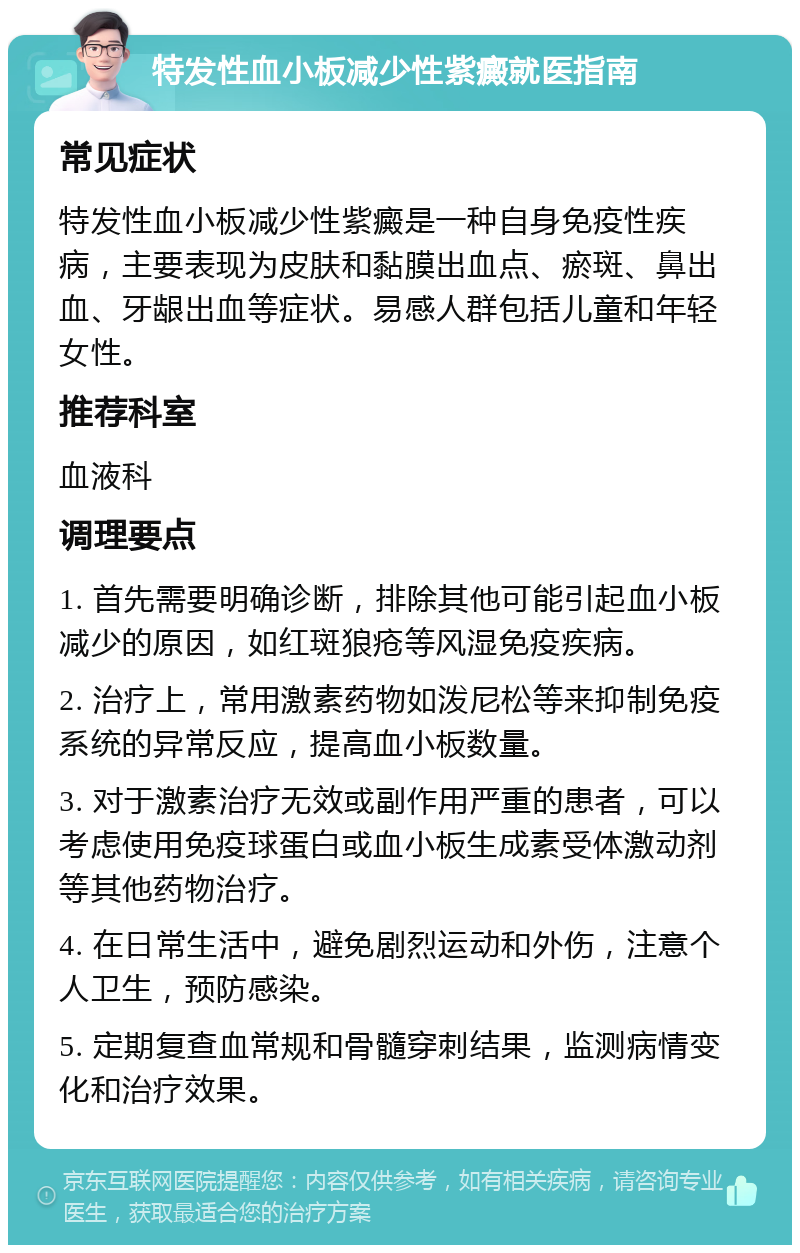 特发性血小板减少性紫癜就医指南 常见症状 特发性血小板减少性紫癜是一种自身免疫性疾病，主要表现为皮肤和黏膜出血点、瘀斑、鼻出血、牙龈出血等症状。易感人群包括儿童和年轻女性。 推荐科室 血液科 调理要点 1. 首先需要明确诊断，排除其他可能引起血小板减少的原因，如红斑狼疮等风湿免疫疾病。 2. 治疗上，常用激素药物如泼尼松等来抑制免疫系统的异常反应，提高血小板数量。 3. 对于激素治疗无效或副作用严重的患者，可以考虑使用免疫球蛋白或血小板生成素受体激动剂等其他药物治疗。 4. 在日常生活中，避免剧烈运动和外伤，注意个人卫生，预防感染。 5. 定期复查血常规和骨髓穿刺结果，监测病情变化和治疗效果。