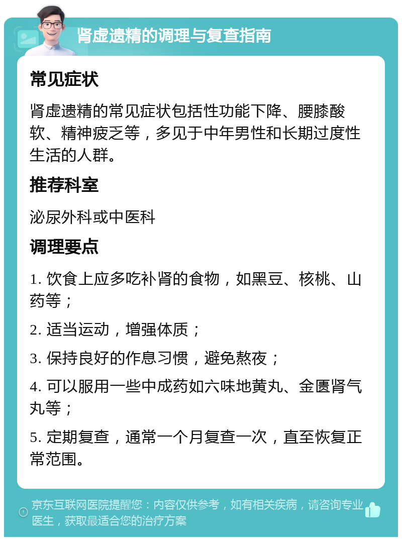 肾虚遗精的调理与复查指南 常见症状 肾虚遗精的常见症状包括性功能下降、腰膝酸软、精神疲乏等，多见于中年男性和长期过度性生活的人群。 推荐科室 泌尿外科或中医科 调理要点 1. 饮食上应多吃补肾的食物，如黑豆、核桃、山药等； 2. 适当运动，增强体质； 3. 保持良好的作息习惯，避免熬夜； 4. 可以服用一些中成药如六味地黄丸、金匮肾气丸等； 5. 定期复查，通常一个月复查一次，直至恢复正常范围。