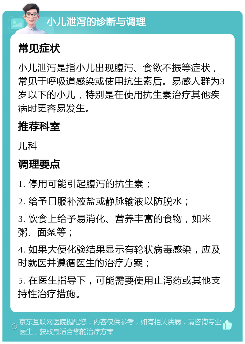 小儿泄泻的诊断与调理 常见症状 小儿泄泻是指小儿出现腹泻、食欲不振等症状，常见于呼吸道感染或使用抗生素后。易感人群为3岁以下的小儿，特别是在使用抗生素治疗其他疾病时更容易发生。 推荐科室 儿科 调理要点 1. 停用可能引起腹泻的抗生素； 2. 给予口服补液盐或静脉输液以防脱水； 3. 饮食上给予易消化、营养丰富的食物，如米粥、面条等； 4. 如果大便化验结果显示有轮状病毒感染，应及时就医并遵循医生的治疗方案； 5. 在医生指导下，可能需要使用止泻药或其他支持性治疗措施。