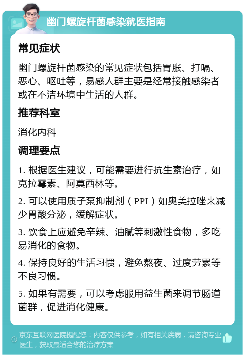 幽门螺旋杆菌感染就医指南 常见症状 幽门螺旋杆菌感染的常见症状包括胃胀、打嗝、恶心、呕吐等，易感人群主要是经常接触感染者或在不洁环境中生活的人群。 推荐科室 消化内科 调理要点 1. 根据医生建议，可能需要进行抗生素治疗，如克拉霉素、阿莫西林等。 2. 可以使用质子泵抑制剂（PPI）如奥美拉唑来减少胃酸分泌，缓解症状。 3. 饮食上应避免辛辣、油腻等刺激性食物，多吃易消化的食物。 4. 保持良好的生活习惯，避免熬夜、过度劳累等不良习惯。 5. 如果有需要，可以考虑服用益生菌来调节肠道菌群，促进消化健康。