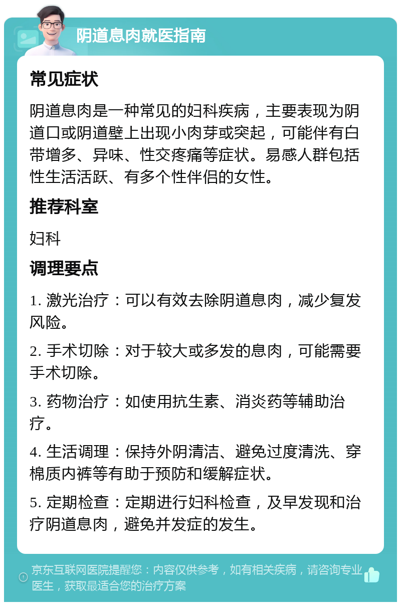 阴道息肉就医指南 常见症状 阴道息肉是一种常见的妇科疾病，主要表现为阴道口或阴道壁上出现小肉芽或突起，可能伴有白带增多、异味、性交疼痛等症状。易感人群包括性生活活跃、有多个性伴侣的女性。 推荐科室 妇科 调理要点 1. 激光治疗：可以有效去除阴道息肉，减少复发风险。 2. 手术切除：对于较大或多发的息肉，可能需要手术切除。 3. 药物治疗：如使用抗生素、消炎药等辅助治疗。 4. 生活调理：保持外阴清洁、避免过度清洗、穿棉质内裤等有助于预防和缓解症状。 5. 定期检查：定期进行妇科检查，及早发现和治疗阴道息肉，避免并发症的发生。