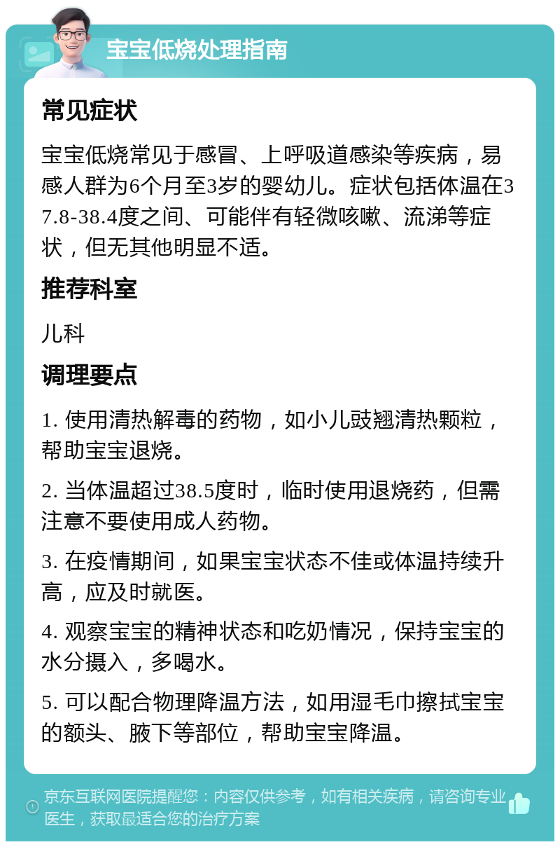 宝宝低烧处理指南 常见症状 宝宝低烧常见于感冒、上呼吸道感染等疾病，易感人群为6个月至3岁的婴幼儿。症状包括体温在37.8-38.4度之间、可能伴有轻微咳嗽、流涕等症状，但无其他明显不适。 推荐科室 儿科 调理要点 1. 使用清热解毒的药物，如小儿豉翘清热颗粒，帮助宝宝退烧。 2. 当体温超过38.5度时，临时使用退烧药，但需注意不要使用成人药物。 3. 在疫情期间，如果宝宝状态不佳或体温持续升高，应及时就医。 4. 观察宝宝的精神状态和吃奶情况，保持宝宝的水分摄入，多喝水。 5. 可以配合物理降温方法，如用湿毛巾擦拭宝宝的额头、腋下等部位，帮助宝宝降温。