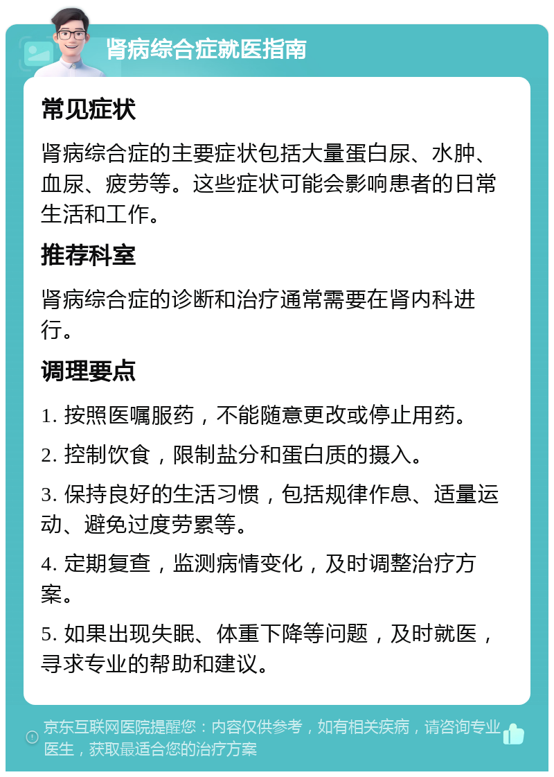 肾病综合症就医指南 常见症状 肾病综合症的主要症状包括大量蛋白尿、水肿、血尿、疲劳等。这些症状可能会影响患者的日常生活和工作。 推荐科室 肾病综合症的诊断和治疗通常需要在肾内科进行。 调理要点 1. 按照医嘱服药，不能随意更改或停止用药。 2. 控制饮食，限制盐分和蛋白质的摄入。 3. 保持良好的生活习惯，包括规律作息、适量运动、避免过度劳累等。 4. 定期复查，监测病情变化，及时调整治疗方案。 5. 如果出现失眠、体重下降等问题，及时就医，寻求专业的帮助和建议。