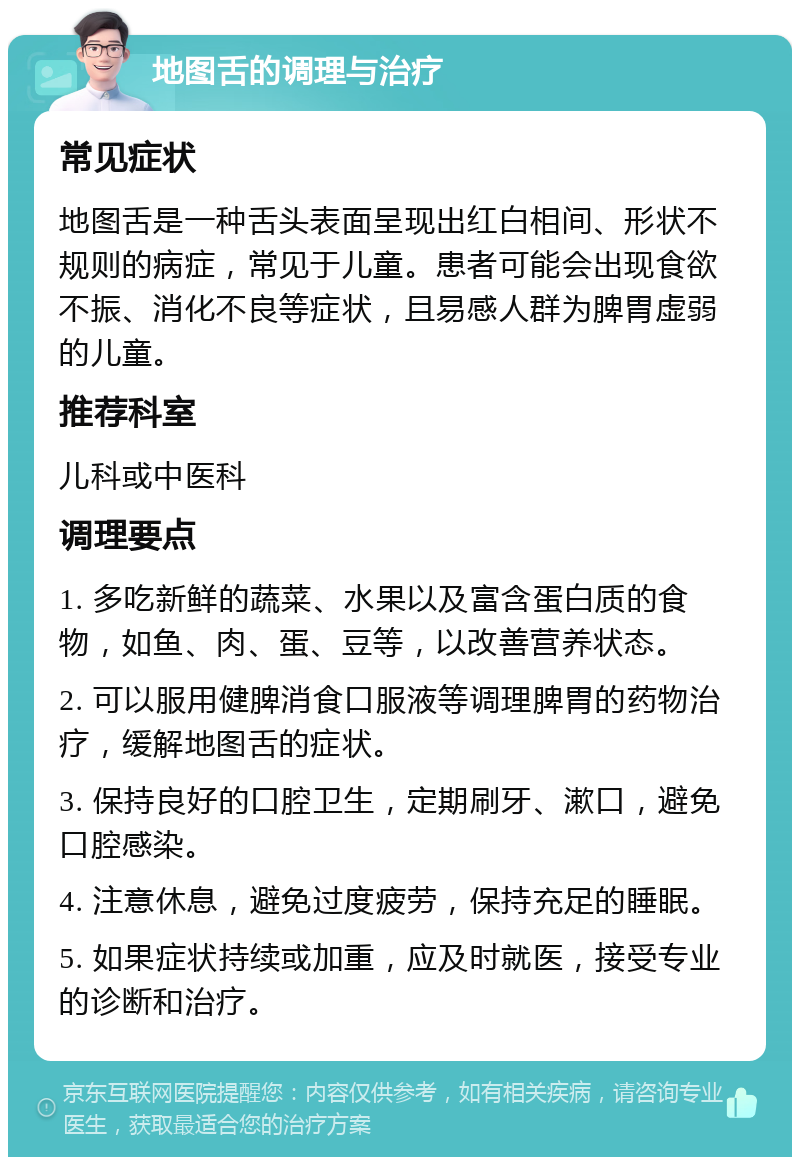 地图舌的调理与治疗 常见症状 地图舌是一种舌头表面呈现出红白相间、形状不规则的病症，常见于儿童。患者可能会出现食欲不振、消化不良等症状，且易感人群为脾胃虚弱的儿童。 推荐科室 儿科或中医科 调理要点 1. 多吃新鲜的蔬菜、水果以及富含蛋白质的食物，如鱼、肉、蛋、豆等，以改善营养状态。 2. 可以服用健脾消食口服液等调理脾胃的药物治疗，缓解地图舌的症状。 3. 保持良好的口腔卫生，定期刷牙、漱口，避免口腔感染。 4. 注意休息，避免过度疲劳，保持充足的睡眠。 5. 如果症状持续或加重，应及时就医，接受专业的诊断和治疗。