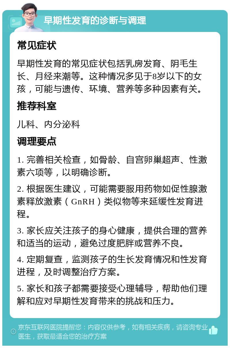 早期性发育的诊断与调理 常见症状 早期性发育的常见症状包括乳房发育、阴毛生长、月经来潮等。这种情况多见于8岁以下的女孩，可能与遗传、环境、营养等多种因素有关。 推荐科室 儿科、内分泌科 调理要点 1. 完善相关检查，如骨龄、自宫卵巢超声、性激素六项等，以明确诊断。 2. 根据医生建议，可能需要服用药物如促性腺激素释放激素（GnRH）类似物等来延缓性发育进程。 3. 家长应关注孩子的身心健康，提供合理的营养和适当的运动，避免过度肥胖或营养不良。 4. 定期复查，监测孩子的生长发育情况和性发育进程，及时调整治疗方案。 5. 家长和孩子都需要接受心理辅导，帮助他们理解和应对早期性发育带来的挑战和压力。