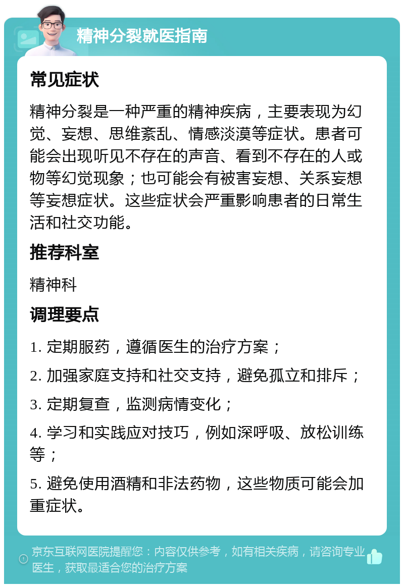 精神分裂就医指南 常见症状 精神分裂是一种严重的精神疾病，主要表现为幻觉、妄想、思维紊乱、情感淡漠等症状。患者可能会出现听见不存在的声音、看到不存在的人或物等幻觉现象；也可能会有被害妄想、关系妄想等妄想症状。这些症状会严重影响患者的日常生活和社交功能。 推荐科室 精神科 调理要点 1. 定期服药，遵循医生的治疗方案； 2. 加强家庭支持和社交支持，避免孤立和排斥； 3. 定期复查，监测病情变化； 4. 学习和实践应对技巧，例如深呼吸、放松训练等； 5. 避免使用酒精和非法药物，这些物质可能会加重症状。