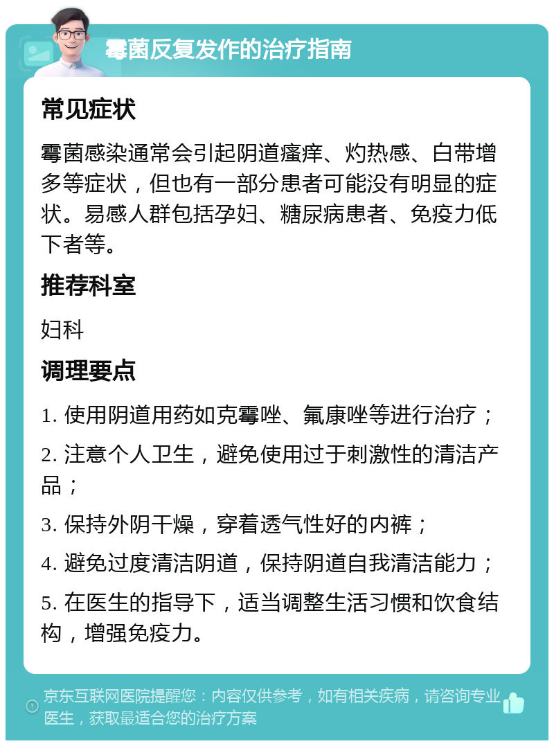 霉菌反复发作的治疗指南 常见症状 霉菌感染通常会引起阴道瘙痒、灼热感、白带增多等症状，但也有一部分患者可能没有明显的症状。易感人群包括孕妇、糖尿病患者、免疫力低下者等。 推荐科室 妇科 调理要点 1. 使用阴道用药如克霉唑、氟康唑等进行治疗； 2. 注意个人卫生，避免使用过于刺激性的清洁产品； 3. 保持外阴干燥，穿着透气性好的内裤； 4. 避免过度清洁阴道，保持阴道自我清洁能力； 5. 在医生的指导下，适当调整生活习惯和饮食结构，增强免疫力。