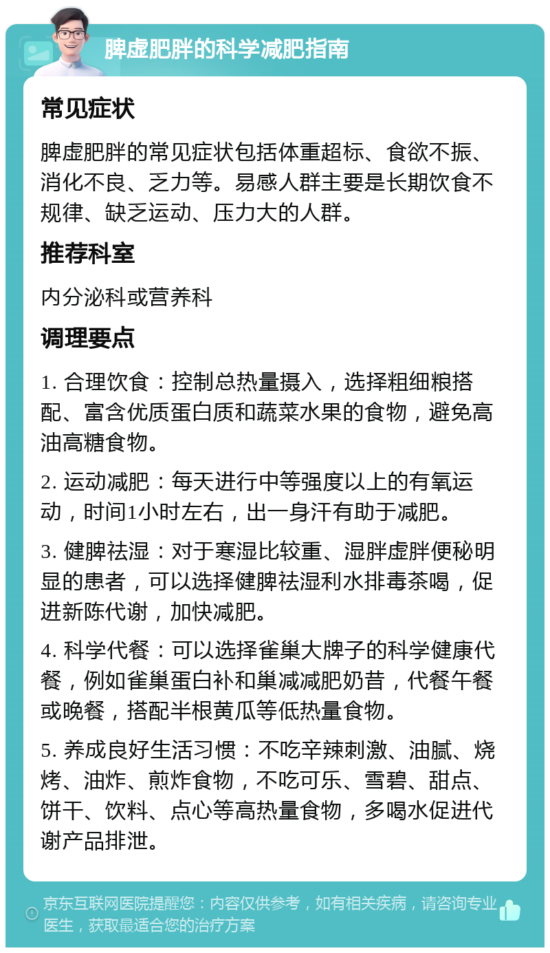 脾虚肥胖的科学减肥指南 常见症状 脾虚肥胖的常见症状包括体重超标、食欲不振、消化不良、乏力等。易感人群主要是长期饮食不规律、缺乏运动、压力大的人群。 推荐科室 内分泌科或营养科 调理要点 1. 合理饮食：控制总热量摄入，选择粗细粮搭配、富含优质蛋白质和蔬菜水果的食物，避免高油高糖食物。 2. 运动减肥：每天进行中等强度以上的有氧运动，时间1小时左右，出一身汗有助于减肥。 3. 健脾祛湿：对于寒湿比较重、湿胖虚胖便秘明显的患者，可以选择健脾祛湿利水排毒茶喝，促进新陈代谢，加快减肥。 4. 科学代餐：可以选择雀巢大牌子的科学健康代餐，例如雀巢蛋白补和巢减减肥奶昔，代餐午餐或晚餐，搭配半根黄瓜等低热量食物。 5. 养成良好生活习惯：不吃辛辣刺激、油腻、烧烤、油炸、煎炸食物，不吃可乐、雪碧、甜点、饼干、饮料、点心等高热量食物，多喝水促进代谢产品排泄。