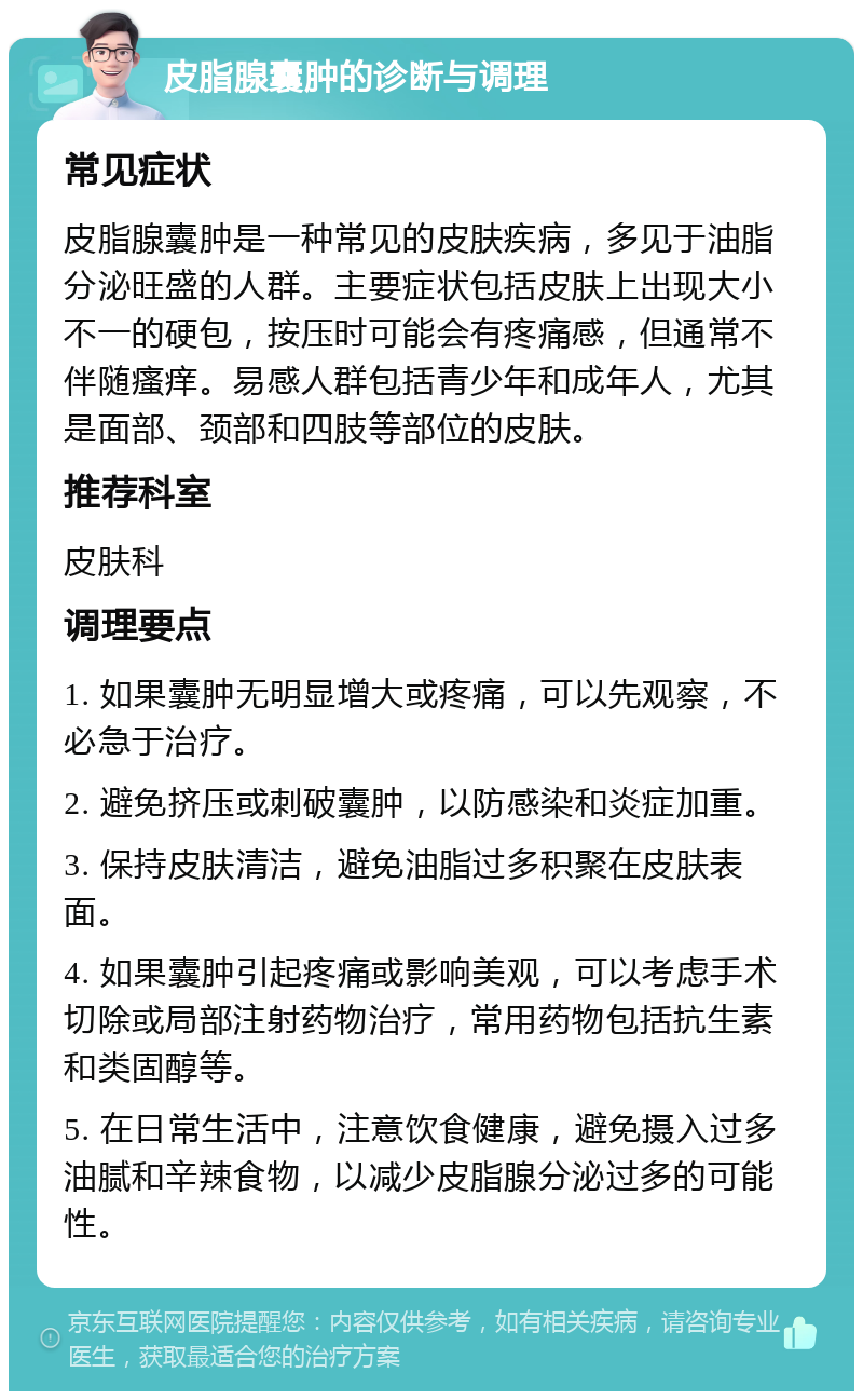 皮脂腺囊肿的诊断与调理 常见症状 皮脂腺囊肿是一种常见的皮肤疾病，多见于油脂分泌旺盛的人群。主要症状包括皮肤上出现大小不一的硬包，按压时可能会有疼痛感，但通常不伴随瘙痒。易感人群包括青少年和成年人，尤其是面部、颈部和四肢等部位的皮肤。 推荐科室 皮肤科 调理要点 1. 如果囊肿无明显增大或疼痛，可以先观察，不必急于治疗。 2. 避免挤压或刺破囊肿，以防感染和炎症加重。 3. 保持皮肤清洁，避免油脂过多积聚在皮肤表面。 4. 如果囊肿引起疼痛或影响美观，可以考虑手术切除或局部注射药物治疗，常用药物包括抗生素和类固醇等。 5. 在日常生活中，注意饮食健康，避免摄入过多油腻和辛辣食物，以减少皮脂腺分泌过多的可能性。