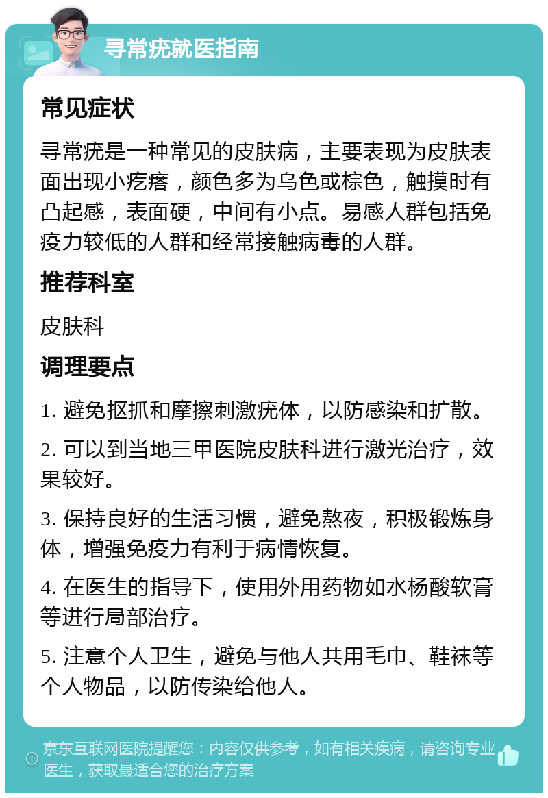 寻常疣就医指南 常见症状 寻常疣是一种常见的皮肤病，主要表现为皮肤表面出现小疙瘩，颜色多为乌色或棕色，触摸时有凸起感，表面硬，中间有小点。易感人群包括免疫力较低的人群和经常接触病毒的人群。 推荐科室 皮肤科 调理要点 1. 避免抠抓和摩擦刺激疣体，以防感染和扩散。 2. 可以到当地三甲医院皮肤科进行激光治疗，效果较好。 3. 保持良好的生活习惯，避免熬夜，积极锻炼身体，增强免疫力有利于病情恢复。 4. 在医生的指导下，使用外用药物如水杨酸软膏等进行局部治疗。 5. 注意个人卫生，避免与他人共用毛巾、鞋袜等个人物品，以防传染给他人。