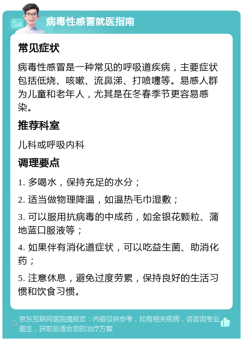 病毒性感冒就医指南 常见症状 病毒性感冒是一种常见的呼吸道疾病，主要症状包括低烧、咳嗽、流鼻涕、打喷嚏等。易感人群为儿童和老年人，尤其是在冬春季节更容易感染。 推荐科室 儿科或呼吸内科 调理要点 1. 多喝水，保持充足的水分； 2. 适当做物理降温，如温热毛巾湿敷； 3. 可以服用抗病毒的中成药，如金银花颗粒、蒲地蓝口服液等； 4. 如果伴有消化道症状，可以吃益生菌、助消化药； 5. 注意休息，避免过度劳累，保持良好的生活习惯和饮食习惯。