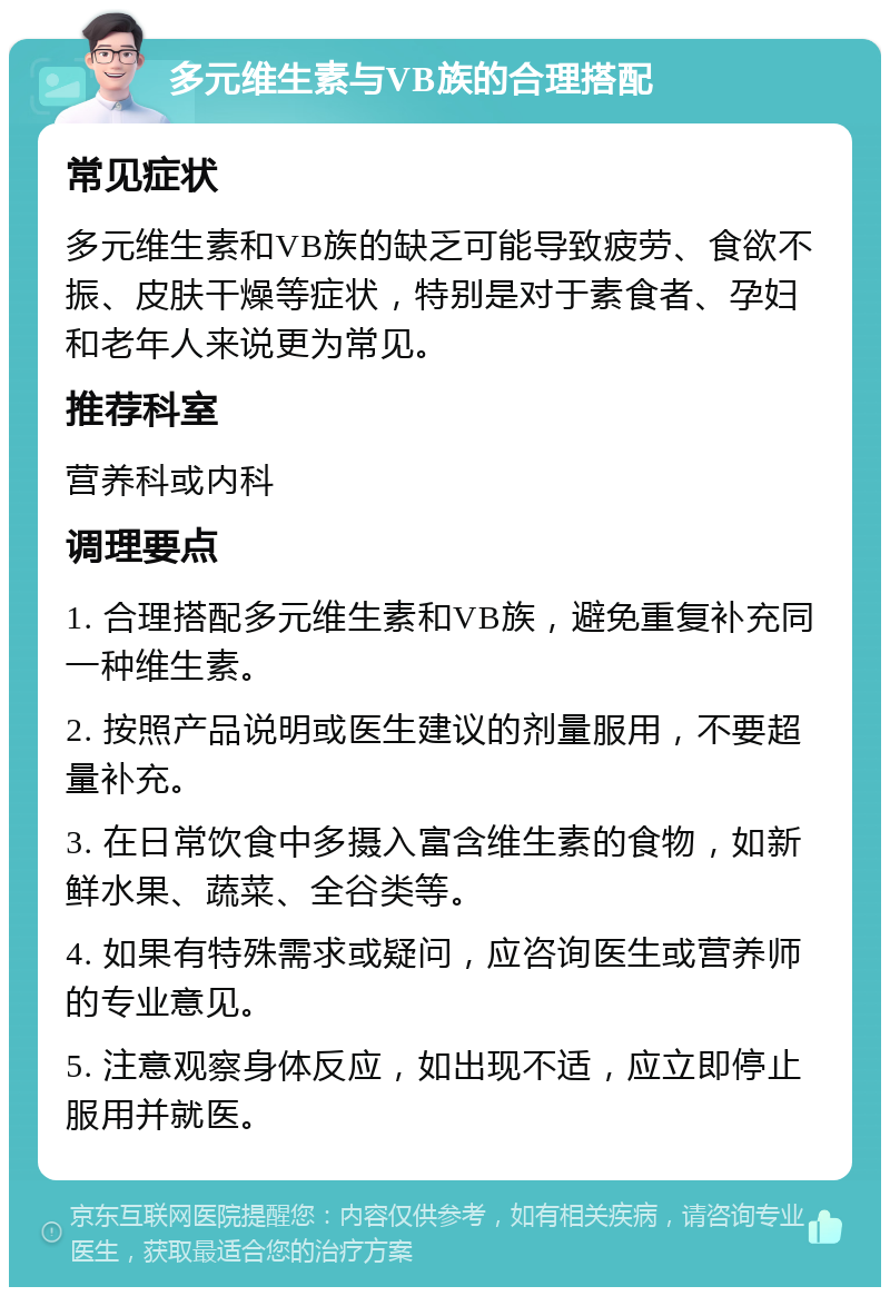 多元维生素与VB族的合理搭配 常见症状 多元维生素和VB族的缺乏可能导致疲劳、食欲不振、皮肤干燥等症状，特别是对于素食者、孕妇和老年人来说更为常见。 推荐科室 营养科或内科 调理要点 1. 合理搭配多元维生素和VB族，避免重复补充同一种维生素。 2. 按照产品说明或医生建议的剂量服用，不要超量补充。 3. 在日常饮食中多摄入富含维生素的食物，如新鲜水果、蔬菜、全谷类等。 4. 如果有特殊需求或疑问，应咨询医生或营养师的专业意见。 5. 注意观察身体反应，如出现不适，应立即停止服用并就医。