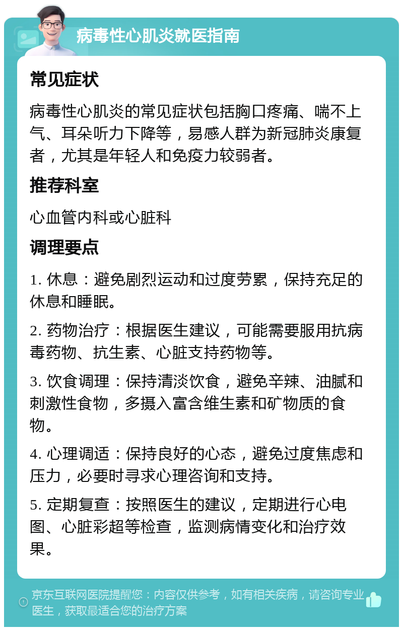 病毒性心肌炎就医指南 常见症状 病毒性心肌炎的常见症状包括胸口疼痛、喘不上气、耳朵听力下降等，易感人群为新冠肺炎康复者，尤其是年轻人和免疫力较弱者。 推荐科室 心血管内科或心脏科 调理要点 1. 休息：避免剧烈运动和过度劳累，保持充足的休息和睡眠。 2. 药物治疗：根据医生建议，可能需要服用抗病毒药物、抗生素、心脏支持药物等。 3. 饮食调理：保持清淡饮食，避免辛辣、油腻和刺激性食物，多摄入富含维生素和矿物质的食物。 4. 心理调适：保持良好的心态，避免过度焦虑和压力，必要时寻求心理咨询和支持。 5. 定期复查：按照医生的建议，定期进行心电图、心脏彩超等检查，监测病情变化和治疗效果。