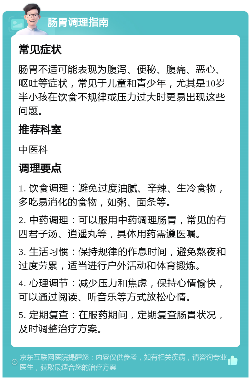 肠胃调理指南 常见症状 肠胃不适可能表现为腹泻、便秘、腹痛、恶心、呕吐等症状，常见于儿童和青少年，尤其是10岁半小孩在饮食不规律或压力过大时更易出现这些问题。 推荐科室 中医科 调理要点 1. 饮食调理：避免过度油腻、辛辣、生冷食物，多吃易消化的食物，如粥、面条等。 2. 中药调理：可以服用中药调理肠胃，常见的有四君子汤、逍遥丸等，具体用药需遵医嘱。 3. 生活习惯：保持规律的作息时间，避免熬夜和过度劳累，适当进行户外活动和体育锻炼。 4. 心理调节：减少压力和焦虑，保持心情愉快，可以通过阅读、听音乐等方式放松心情。 5. 定期复查：在服药期间，定期复查肠胃状况，及时调整治疗方案。