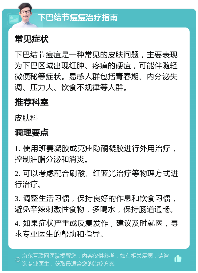 下巴结节痘痘治疗指南 常见症状 下巴结节痘痘是一种常见的皮肤问题，主要表现为下巴区域出现红肿、疼痛的硬痘，可能伴随轻微便秘等症状。易感人群包括青春期、内分泌失调、压力大、饮食不规律等人群。 推荐科室 皮肤科 调理要点 1. 使用班赛凝胶或克痤隐酮凝胶进行外用治疗，控制油脂分泌和消炎。 2. 可以考虑配合刷酸、红蓝光治疗等物理方式进行治疗。 3. 调整生活习惯，保持良好的作息和饮食习惯，避免辛辣刺激性食物，多喝水，保持肠道通畅。 4. 如果症状严重或反复发作，建议及时就医，寻求专业医生的帮助和指导。