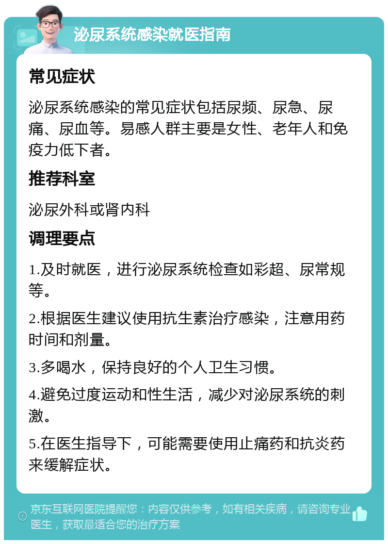 泌尿系统感染就医指南 常见症状 泌尿系统感染的常见症状包括尿频、尿急、尿痛、尿血等。易感人群主要是女性、老年人和免疫力低下者。 推荐科室 泌尿外科或肾内科 调理要点 1.及时就医，进行泌尿系统检查如彩超、尿常规等。 2.根据医生建议使用抗生素治疗感染，注意用药时间和剂量。 3.多喝水，保持良好的个人卫生习惯。 4.避免过度运动和性生活，减少对泌尿系统的刺激。 5.在医生指导下，可能需要使用止痛药和抗炎药来缓解症状。